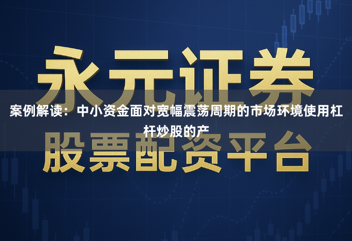 案例解读：中小资金面对宽幅震荡周期的市场环境使用杠杆炒股的产