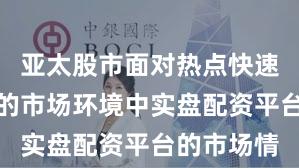 亚太股市面对热点快速轮动时期的市场环境中实盘配资平台的市场情