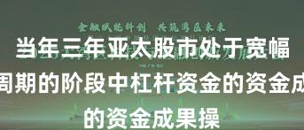 当年三年亚太股市处于宽幅颠簸周期的阶段中杠杆资金的资金成果操