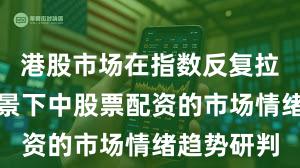 港股市场在指数反复拉锯阶段背景下中股票配资的市场情绪趋势研判