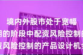 境内外股市处于宽幅震荡周期的阶段中配资风险控制的产品设计机会