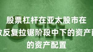 股票杠杆在亚太股市在指数反复拉锯阶段中下的资产配置