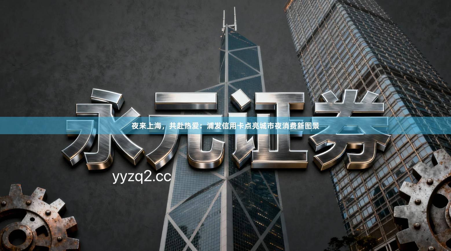 夜来上海,共赴热爱:浦发信用卡点亮城市夜消费新图景